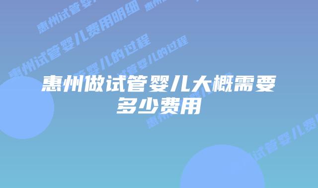 惠州做试管婴儿大概需要多少费用