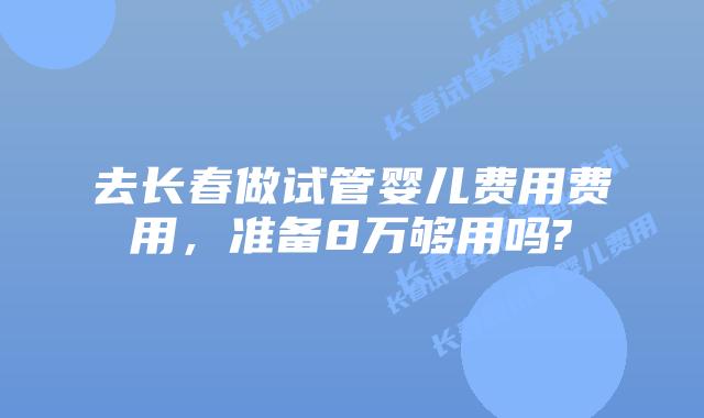 去长春做试管婴儿费用费用,准备8万够用吗?