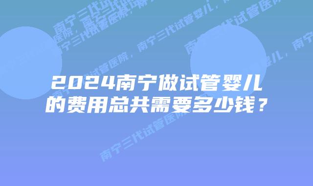 2024南宁做试管婴儿的费用总共需要多少钱？
