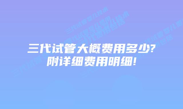 三代试管大概费用多少?附详细费用明细!