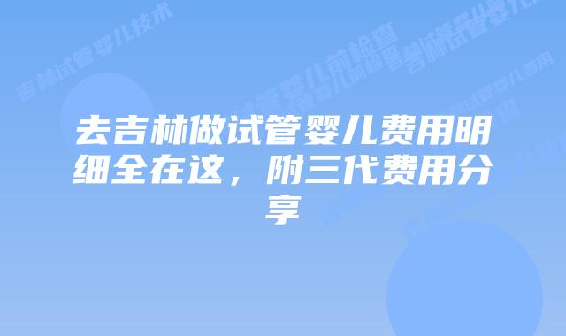 去吉林做试管婴儿费用明细全在这，附三代费用分享