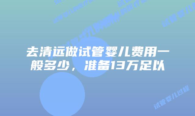 去清远做试管婴儿费用一般多少,准备13万足以
