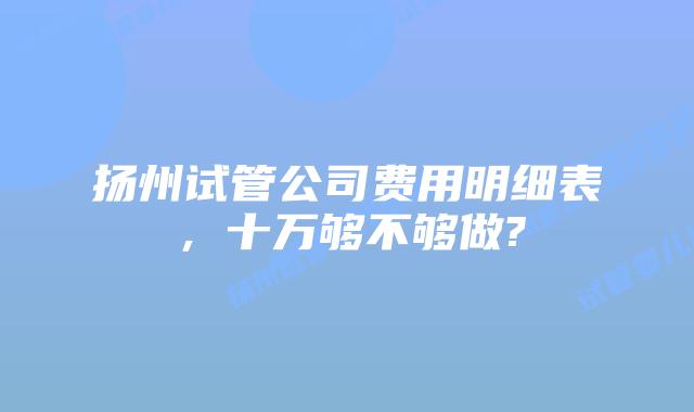 扬州试管公司费用明细表，十万够不够做?