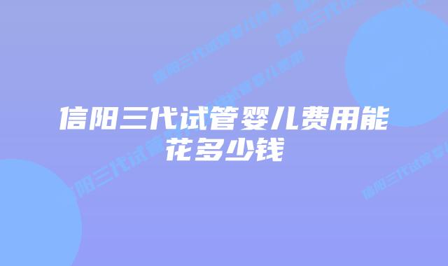 信阳三代试管婴儿费用能花多少钱