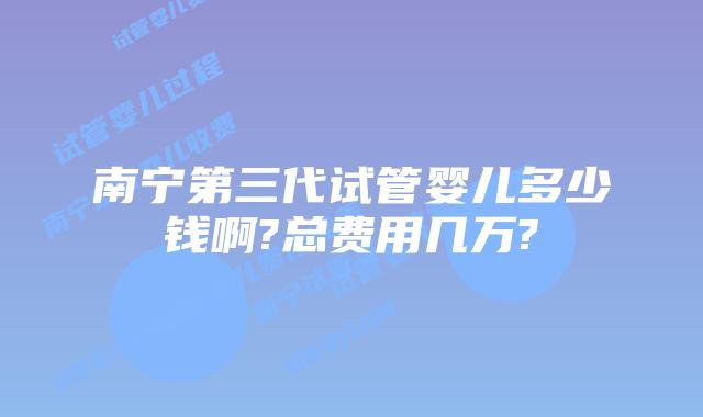 南宁第三代试管婴儿多少钱啊?总费用几万?