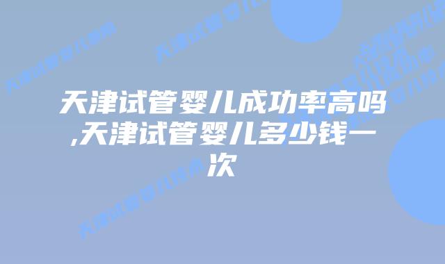 天津试管婴儿成功率高吗,天津试管婴儿多少钱一次