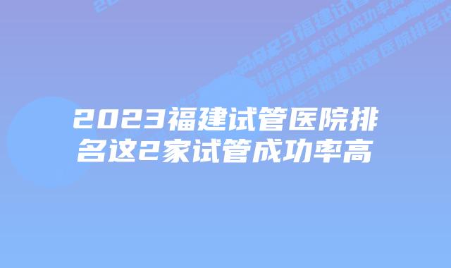 2023福建试管医院排名这2家试管成功率高