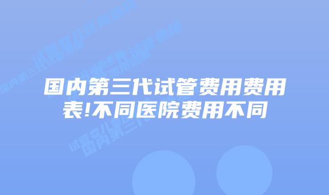 国内第三代试管费用费用表!不同医院费用不同