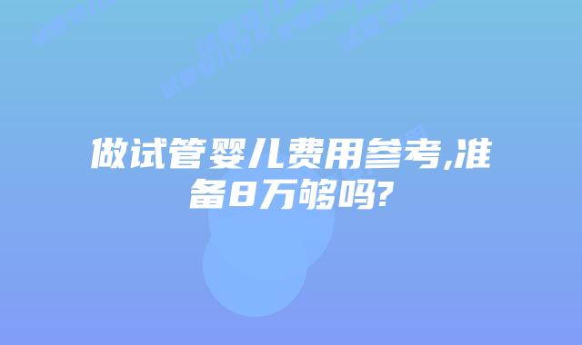 做试管婴儿费用参考,准备8万够吗?
