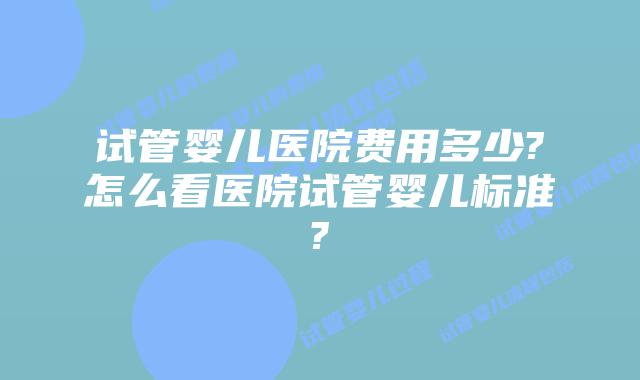 试管婴儿医院费用多少?怎么看医院试管婴儿标准?