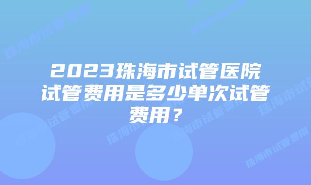 2023珠海市试管医院试管费用是多少单次试管费用？