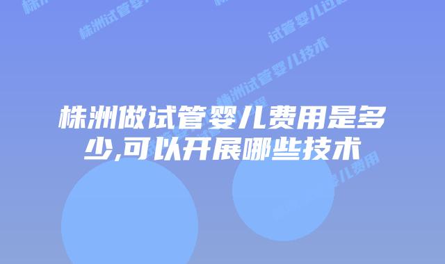株洲做试管婴儿费用是多少,可以开展哪些技术