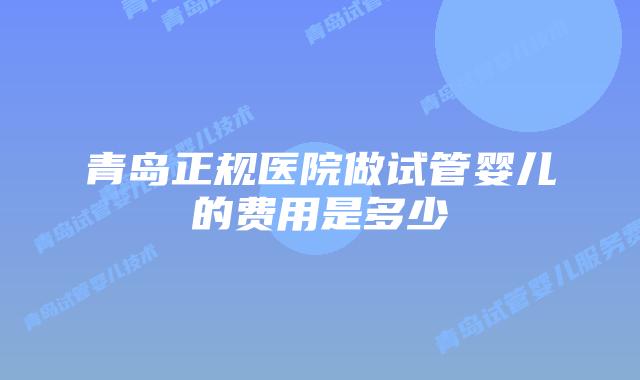 青岛正规医院做试管婴儿的费用是多少