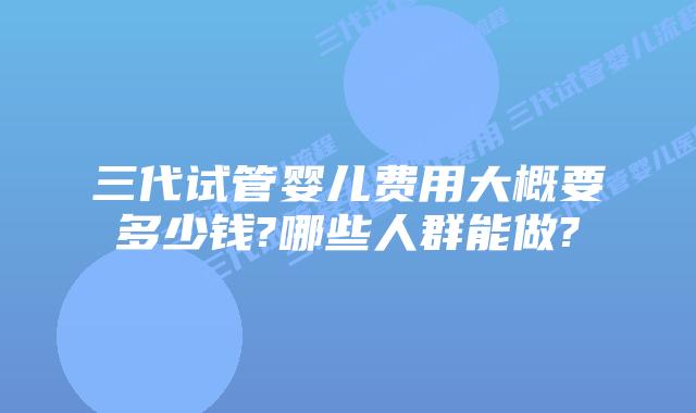 三代试管婴儿费用大概要多少钱?哪些人群能做?