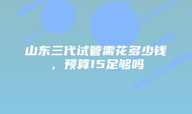 山东三代试管需花多少钱,预算15足够吗