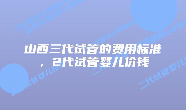 山西三代试管的费用标准,2代试管婴儿价钱
