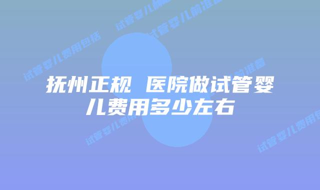 抚州正规 医院做试管婴儿费用多少左右