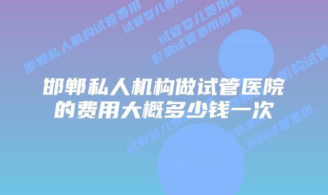 邯郸私人机构做试管医院的费用大概多少钱一次