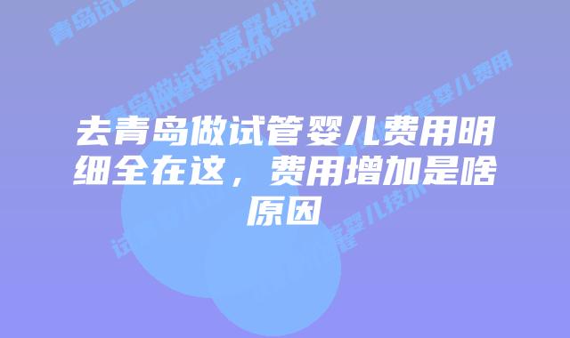 去青岛做试管婴儿费用明细全在这，费用增加是啥原因