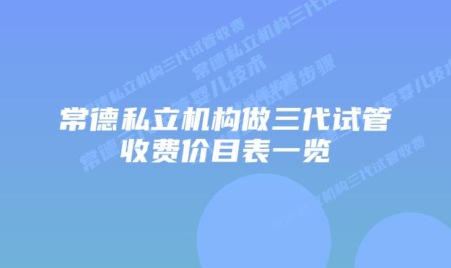 常德私立机构做三代试管收费价目表一览