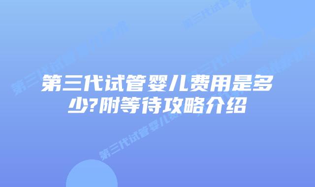 第三代试管婴儿费用是多少?附等待攻略介绍