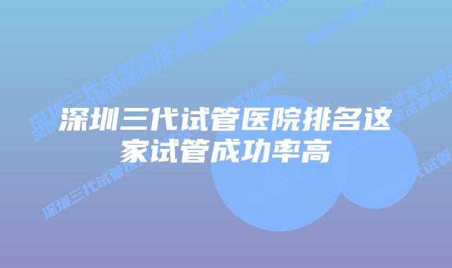 深圳三代试管医院排名这家试管成功率高
