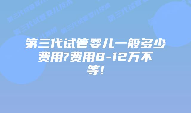 第三代试管婴儿一般多少费用?费用8-12万不等!