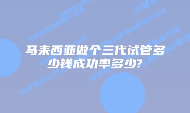 马来西亚做个三代试管多少钱成功率多少?