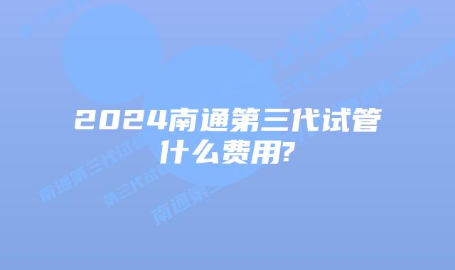 2024南通第三代试管什么费用?