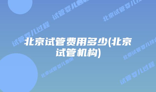 北京试管费用多少(北京试管机构)