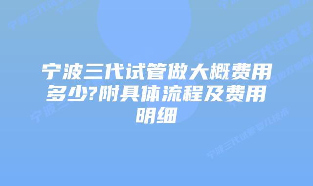 宁波三代试管做大概费用多少?附具体流程及费用明细