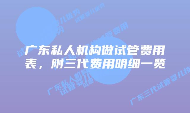 广东私人机构做试管费用表,附三代费用明细一览