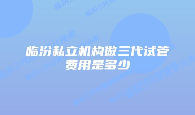 临汾私立机构做三代试管费用是多少