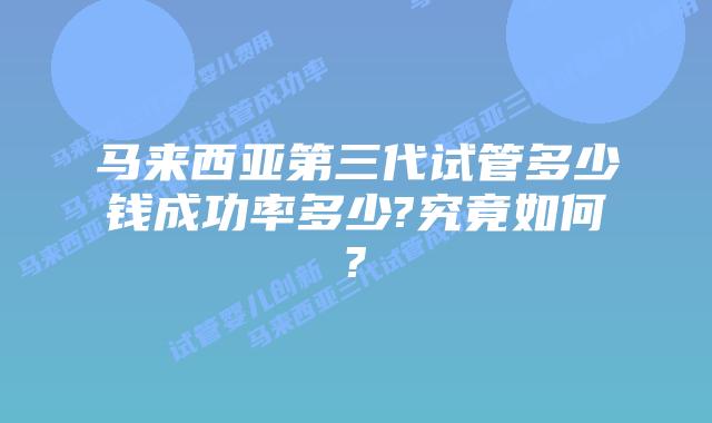 马来西亚第三代试管多少钱成功率多少?究竟如何?