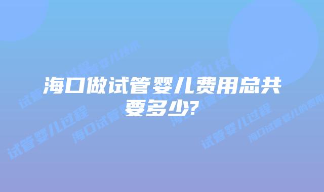 海口做试管婴儿费用总共要多少?