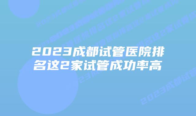 2023成都试管医院排名这2家试管成功率高