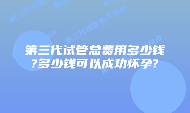 第三代试管总费用多少钱?多少钱可以成功怀孕?