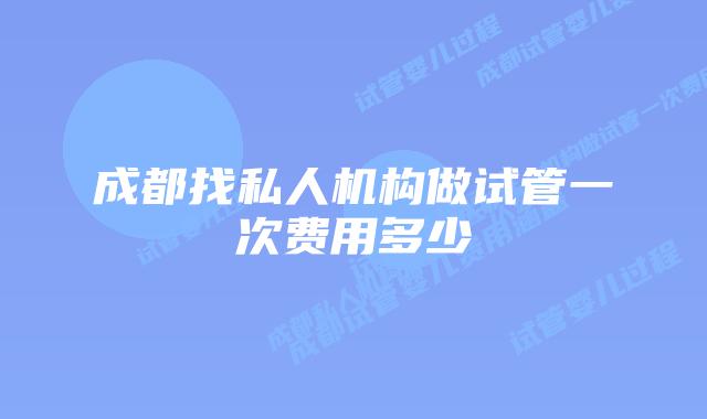 成都找私人机构做试管一次费用多少