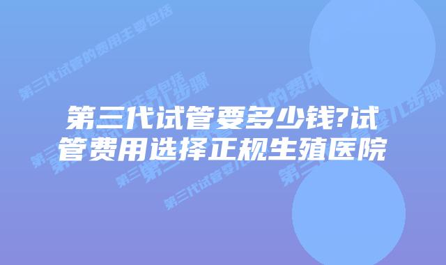 第三代试管要多少钱?试管费用选择正规生殖医院