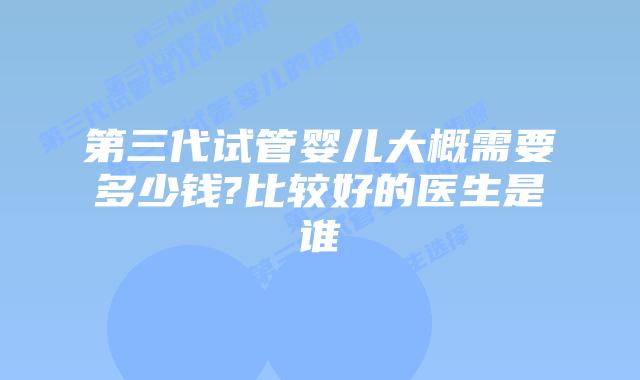 第三代试管婴儿大概需要多少钱?比较好的医生是谁