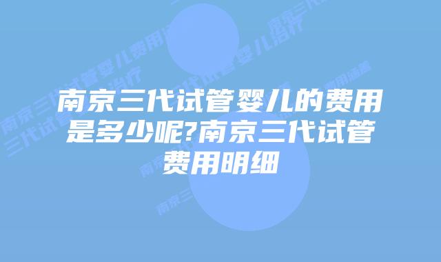 南京三代试管婴儿的费用是多少呢?南京三代试管费用明细