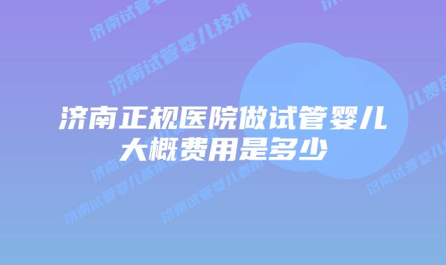 济南正规医院做试管婴儿大概费用是多少