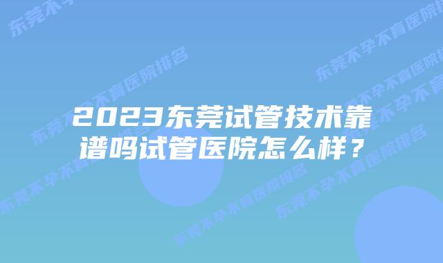 2023东莞试管技术靠谱吗试管医院怎么样？