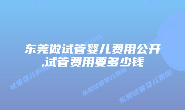 东莞做试管婴儿费用公开,试管费用要多少钱