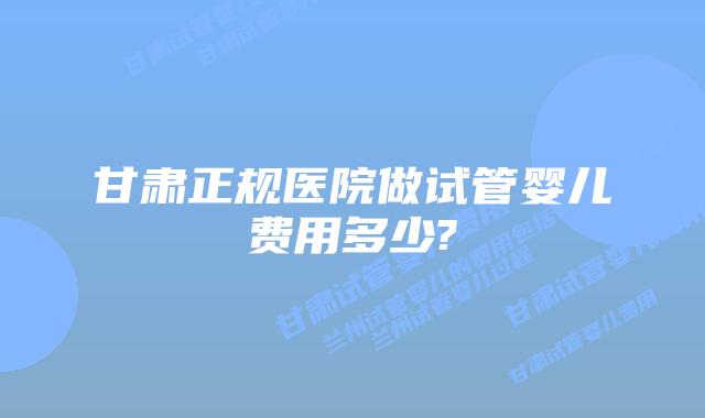甘肃正规医院做试管婴儿费用多少?
