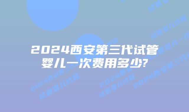 2024西安第三代试管婴儿一次费用多少?