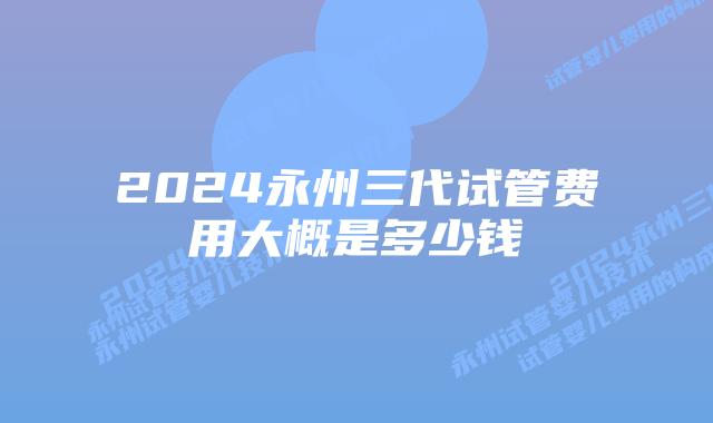 2024永州三代试管费用大概是多少钱
