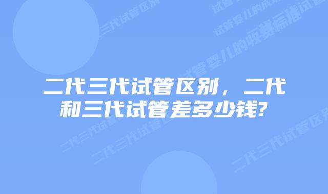 二代三代试管区别，二代和三代试管差多少钱?
