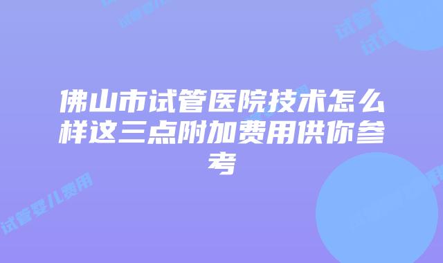 佛山市试管医院技术怎么样这三点附加费用供你参考