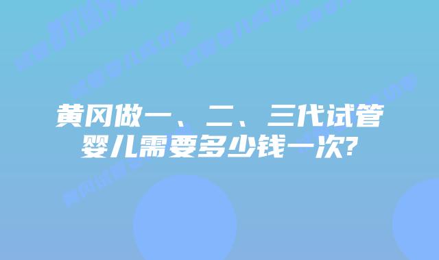 黄冈做一、二、三代试管婴儿需要多少钱一次?